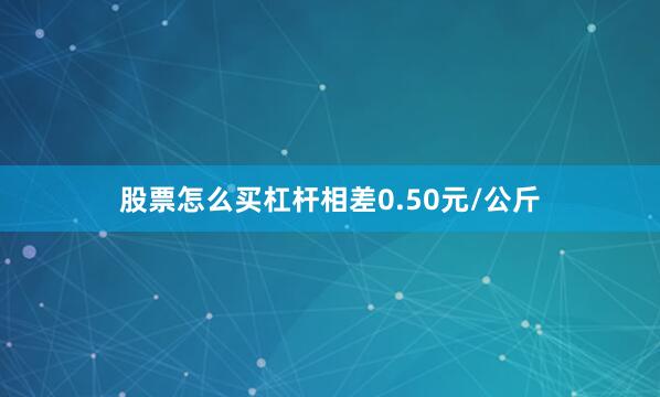 股票怎么买杠杆相差0.50元/公斤