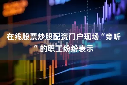 在线股票炒股配资门户现场“旁听”的职工纷纷表示