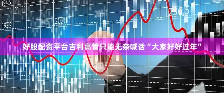 好股配资平台吉利高管只能无奈喊话“大家好好过年”