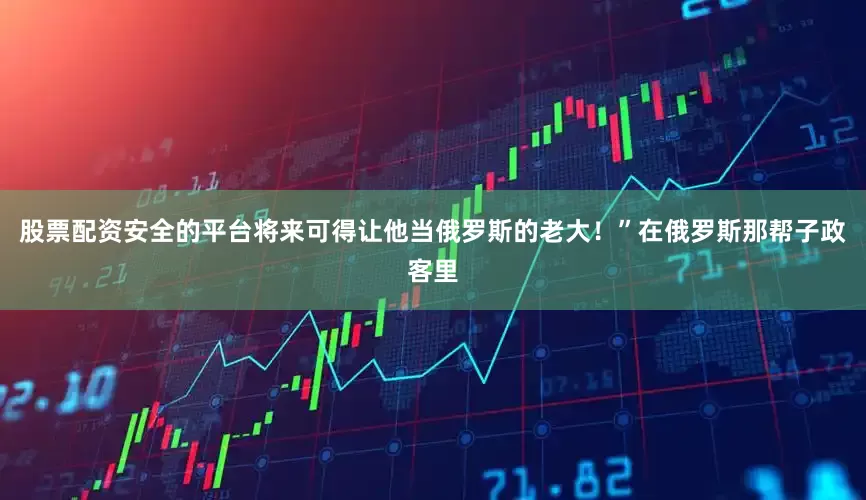 股票配资安全的平台将来可得让他当俄罗斯的老大！”在俄罗斯那帮子政客里
