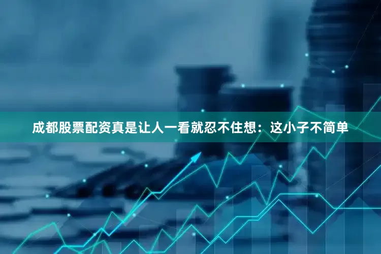 成都股票配资真是让人一看就忍不住想：这小子不简单