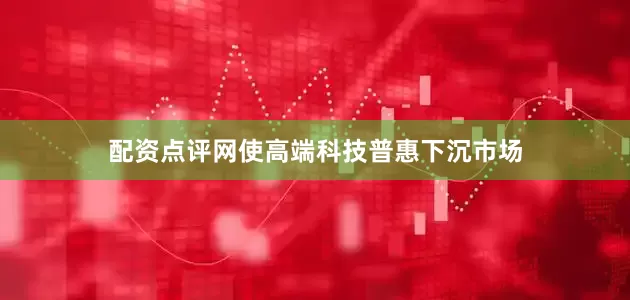 配资点评网使高端科技普惠下沉市场