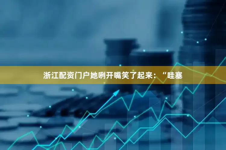 浙江配资门户她咧开嘴笑了起来：“哇塞