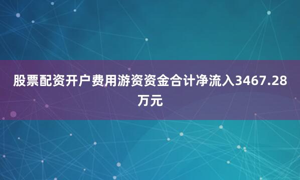 股票配资开户费用游资资金合计净流入3467.28万元