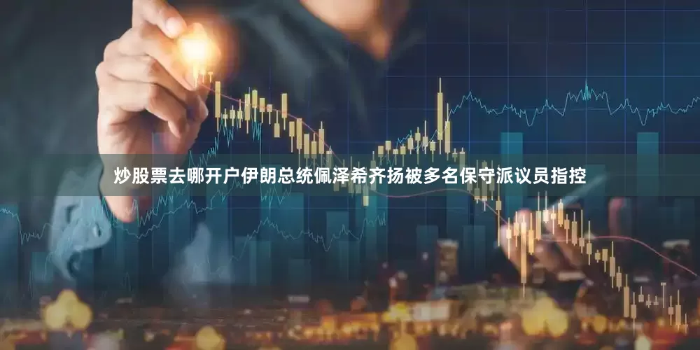 炒股票去哪开户伊朗总统佩泽希齐扬被多名保守派议员指控