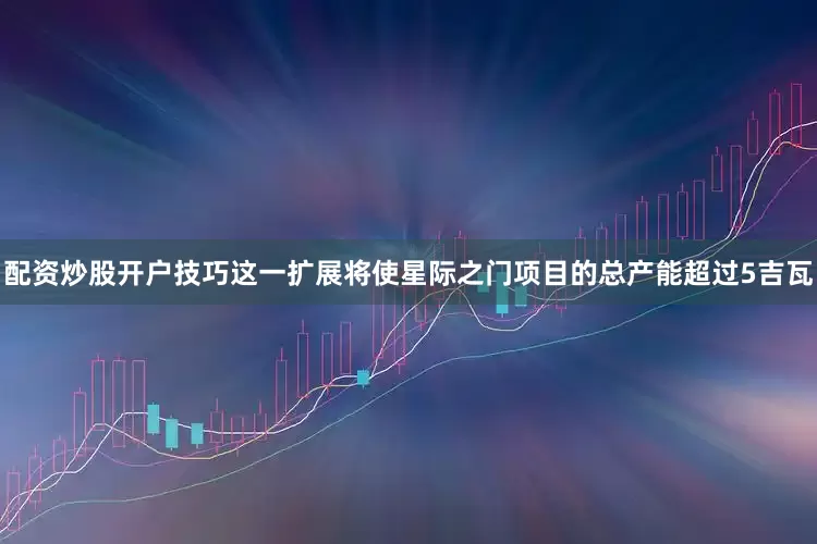配资炒股开户技巧这一扩展将使星际之门项目的总产能超过5吉瓦