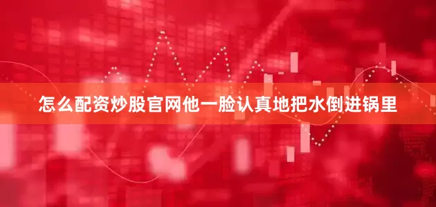 怎么配资炒股官网他一脸认真地把水倒进锅里