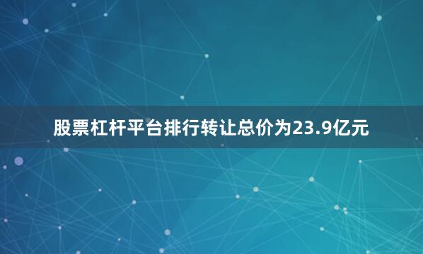 股票杠杆平台排行转让总价为23.9亿元