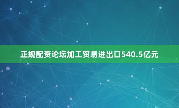 正规配资论坛加工贸易进出口540.5亿元
