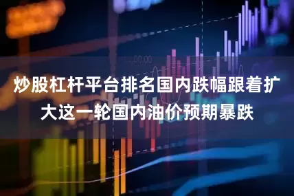 炒股杠杆平台排名国内跌幅跟着扩大这一轮国内油价预期暴跌