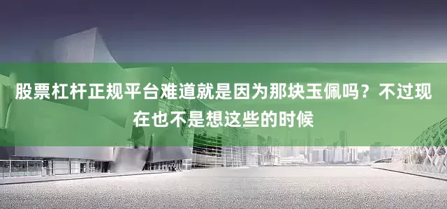 股票杠杆正规平台难道就是因为那块玉佩吗？不过现在也不是想这些的时候