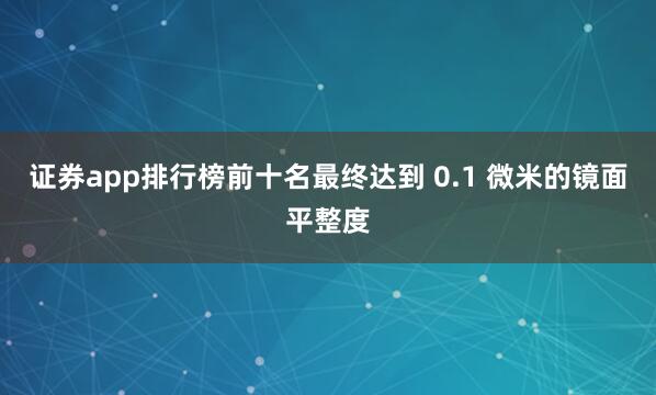 证券app排行榜前十名最终达到 0.1 微米的镜面平整度