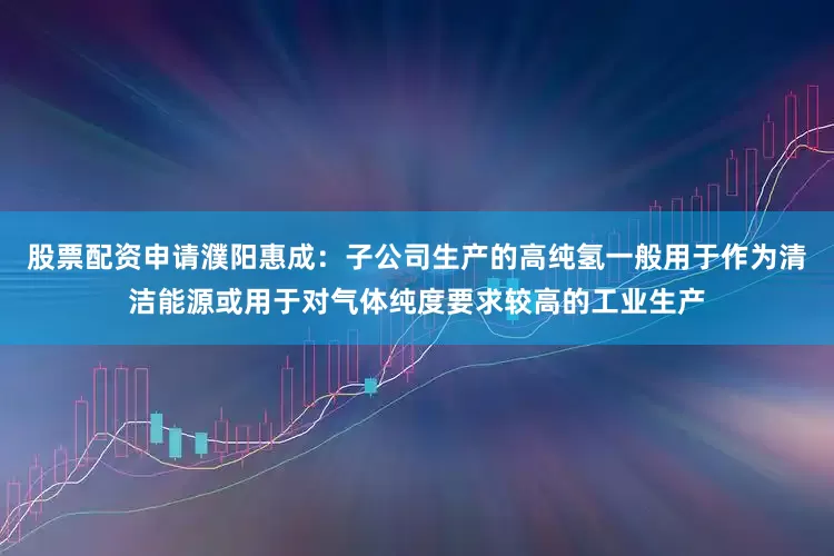 股票配资申请濮阳惠成：子公司生产的高纯氢一般用于作为清洁能源或用于对气体纯度要求较高的工业生产