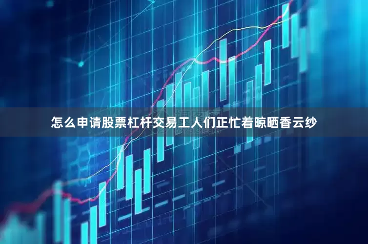 怎么申请股票杠杆交易工人们正忙着晾晒香云纱