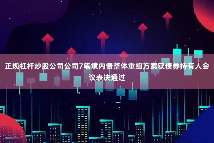 正规杠杆炒股公司公司7笔境内债整体重组方案获债券持有人会议表决通过