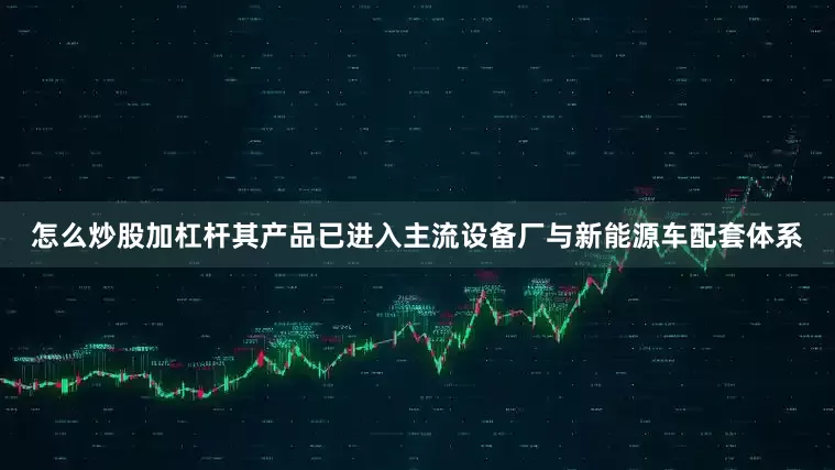 怎么炒股加杠杆其产品已进入主流设备厂与新能源车配套体系